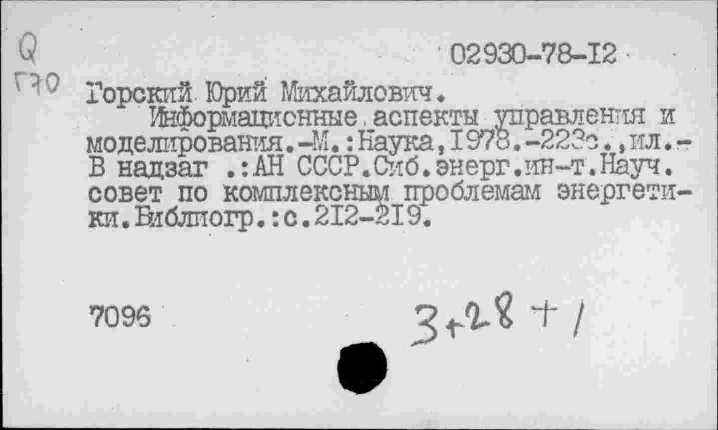 ﻿в	' 02930-78-12
Горский Юрий Михайлович.
Информационные.аспекты управления и моделирования. -М.: Наука, 1978. -223с., ил * -В надзаг .:АН СССР.Сиб.энерг.ин-т.Науч. совет по комплексным проблемам энергетики . Еиблиогр.:с.212-219.
7096
